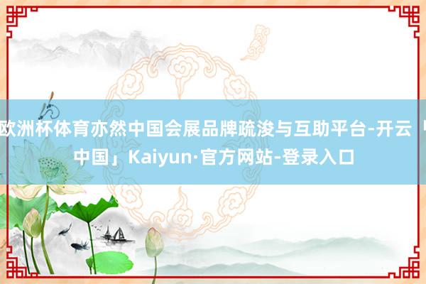 欧洲杯体育亦然中国会展品牌疏浚与互助平台-开云「中国」Kaiyun·官方网站-登录入口