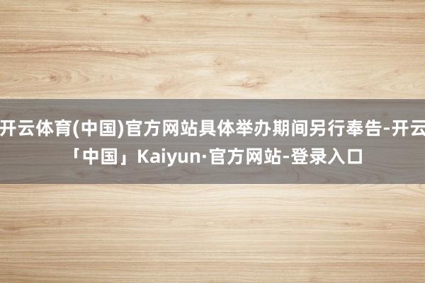 开云体育(中国)官方网站具体举办期间另行奉告-开云「中国」Kaiyun·官方网站-登录入口