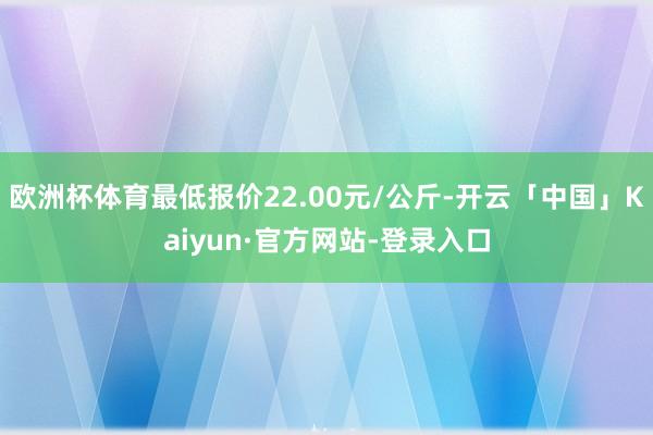 欧洲杯体育最低报价22.00元/公斤-开云「中国」Kaiyun·官方网站-登录入口