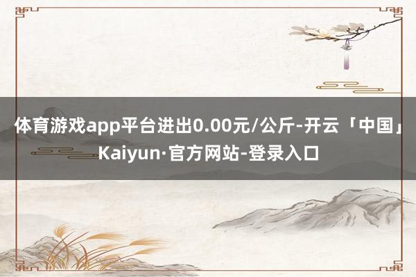 体育游戏app平台进出0.00元/公斤-开云「中国」Kaiyun·官方网站-登录入口