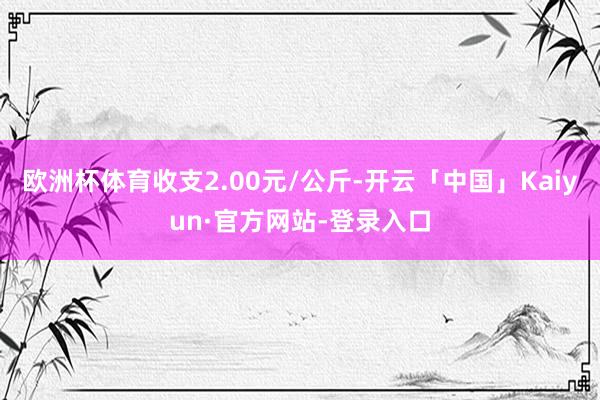 欧洲杯体育收支2.00元/公斤-开云「中国」Kaiyun·官方网站-登录入口