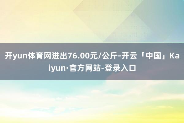 开yun体育网进出76.00元/公斤-开云「中国」Kaiyun·官方网站-登录入口