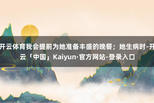 开云体育我会提前为她准备丰盛的晚餐；她生病时-开云「中国」Kaiyun·官方网站-登录入口