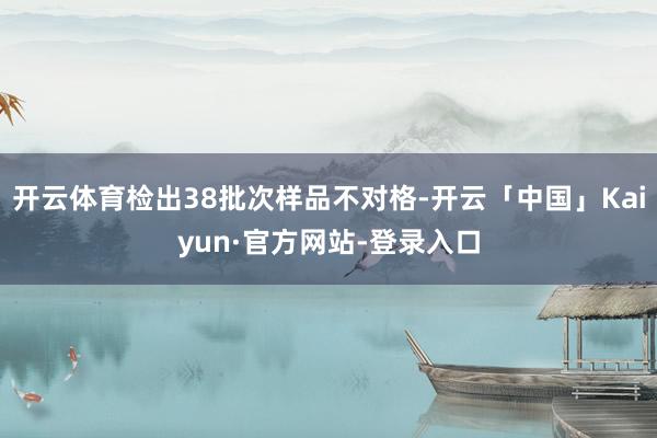 开云体育检出38批次样品不对格-开云「中国」Kaiyun·官方网站-登录入口