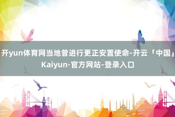 开yun体育网当地曾进行更正安置使命-开云「中国」Kaiyun·官方网站-登录入口