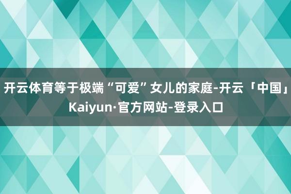 开云体育等于极端“可爱”女儿的家庭-开云「中国」Kaiyun·官方网站-登录入口