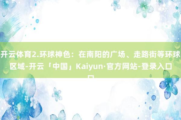 开云体育2.环球神色：在南阳的广场、走路街等环球区域-开云「中国」Kaiyun·官方网站-登录入口