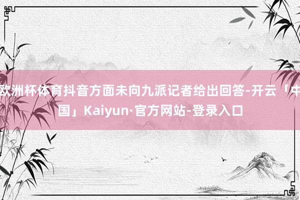 欧洲杯体育抖音方面未向九派记者给出回答-开云「中国」Kaiyun·官方网站-登录入口