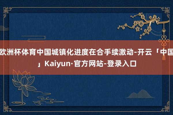 欧洲杯体育中国城镇化进度在合手续激动-开云「中国」Kaiyun·官方网站-登录入口