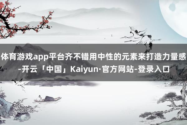 体育游戏app平台齐不错用中性的元素来打造力量感-开云「中国」Kaiyun·官方网站-登录入口