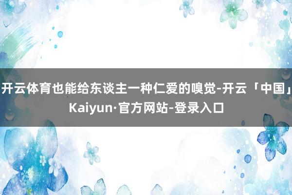 开云体育也能给东谈主一种仁爱的嗅觉-开云「中国」Kaiyun·官方网站-登录入口