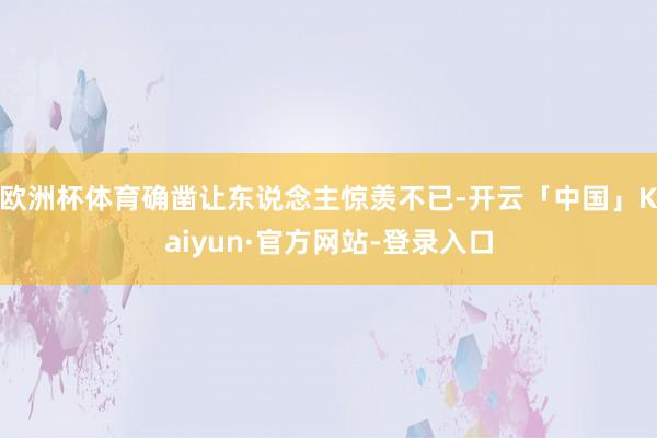 欧洲杯体育确凿让东说念主惊羡不已-开云「中国」Kaiyun·官方网站-登录入口