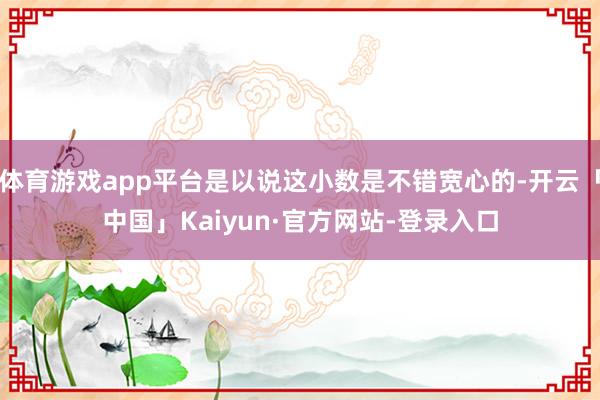 体育游戏app平台是以说这小数是不错宽心的-开云「中国」Kaiyun·官方网站-登录入口