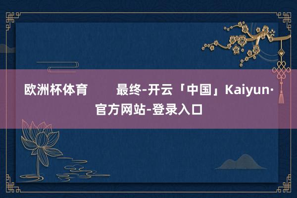 欧洲杯体育        最终-开云「中国」Kaiyun·官方网站-登录入口