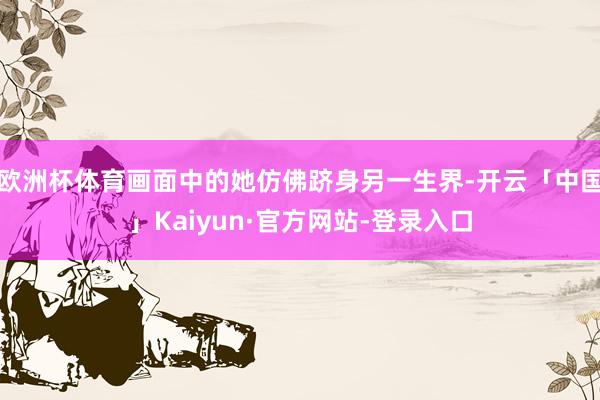 欧洲杯体育画面中的她仿佛跻身另一生界-开云「中国」Kaiyun·官方网站-登录入口